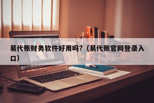 易代账财务软件好用吗?（易代账官网登录入口）