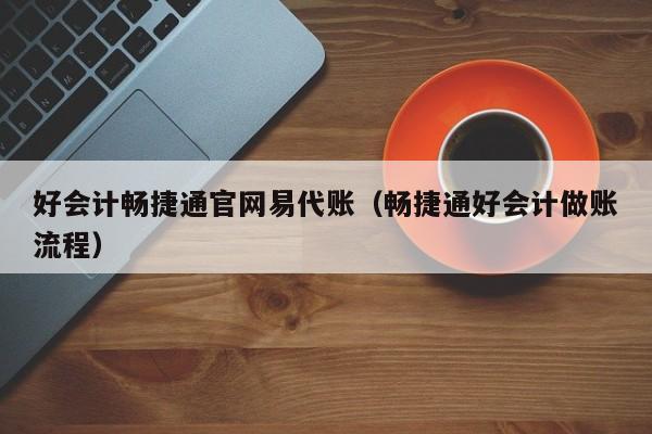 好会计畅捷通官网易代账（畅捷通好会计做账流程）