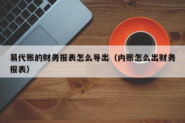 易代账的财务报表怎么导出（内账怎么出财务报表）